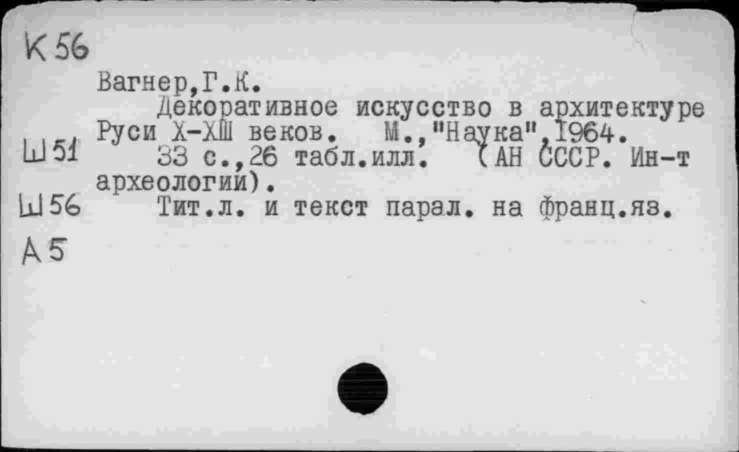 ﻿К 56
Вагнер,Г.К.
Декоративное искусство в архитектуре . Руси X-ХШ веков. М.,“Наука" 1964. Ы51	33 с.,26 табл.илл. (АН СССР. Ин-т
археологии).
Id 56 Тит.л. и текст парал. на франц.яз.
AS